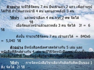 ตัวอย่าง  จะมีวิธีจัดคน  7  คน ยืนเข้าแถว  2  แถว เพื่อถ่ายรูปได้กี่วิธี ถ้าให้แถวหน้ามี  4  คน และแถวหลังมี  3  คน วิธีทำ   แถวหน้าเลือก  4  คน จาก  7  คน จัดได้  วิธี   เมื่อจัดแถวหน้าแล้วแถวหลัง  3  คน จัดได้  3! =  6   วิธี   ดังนั้น จำนวนวิธีจัดคน  7   คน เข้าแถวได้  =  840 x 6  =  5,040  วิธี   ตัวอย่าง  มีหนังสือคณิตศาสตร์ต่างกัน  5  เล่ม และหนังสือฟิสิกส์ต่างกัน  4  เล่ม จะมีวิธีจัดหนังสือเหล่านี้บนชั้นหนังสือได้กี่วิธี โดยที่หนังสือวิชาเดียวกันอยู่ติดกัน วิธีทำ   การจัดหนังสือวิชาเดียวกันติดกันคิดเป็นของ  1  สิ่ง จัดได้  2!  วิธี หนังสือคณิตศาสตร์จัดได้  5!  วิธี และหนังสือฟิสิกส์จัดได้  4!  วิธี ดังนั้น จำนวนวิธีจัดเรียงหนังสือทั้งหมดเท่ากับ  2!5!4! = 5,760  วิธี   