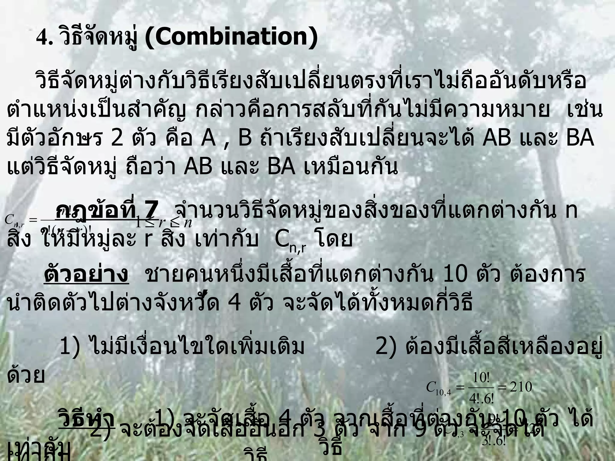 4.  วิธีจัดหมู่  (Combination) วิธีจัดหมู่ต่างกับวิธีเรียงสับเปลี่ยนตรงที่เราไม่ถืออันดับหรือตำแหน่งเป็นสำคัญ กล่าวคือการสลับที่กันไม่มีความหมาย  เช่น มีตัวอักษร  2  ตัว คือ  A , B  ถ้าเรียงสับเปลี่ยนจะได้  AB  และ  BA  แต่วิธีจัดหมู่ ถือว่า  AB  และ  BA  เหมือนกัน กฎข้อที่  7   จำนวนวิธีจัดหมู่ของสิ่งของที่แตกต่างกัน  n  สิ่ง ให้มีหมู่ละ  r  สิ่ง เท่ากับ  C n,r   โดย , ตัวอย่าง   ชายคนหนึ่งมีเสื้อที่แตกต่างกัน  10  ตัว ต้องการนำติดตัวไปต่างจังหวัด  4  ตัว จะจัดได้ทั้งหมดกี่วิธี 1)  ไม่มีเงื่อนไขใดเพิ่มเติม 2)  ต้องมีเสื้อสีเหลืองอยู่ด้วย วิธีทำ   1)  จะจัดเสื้อ  4  ตัว จากเสื้อที่ต่างกัน  10  ตัว ได้เท่ากับ  วิธี 2)  จะต้องจัดเสื้ออื่นอีก  3  ตัว จาก  9   ตัว จะจัดได้เท่ากับ  วิธี  