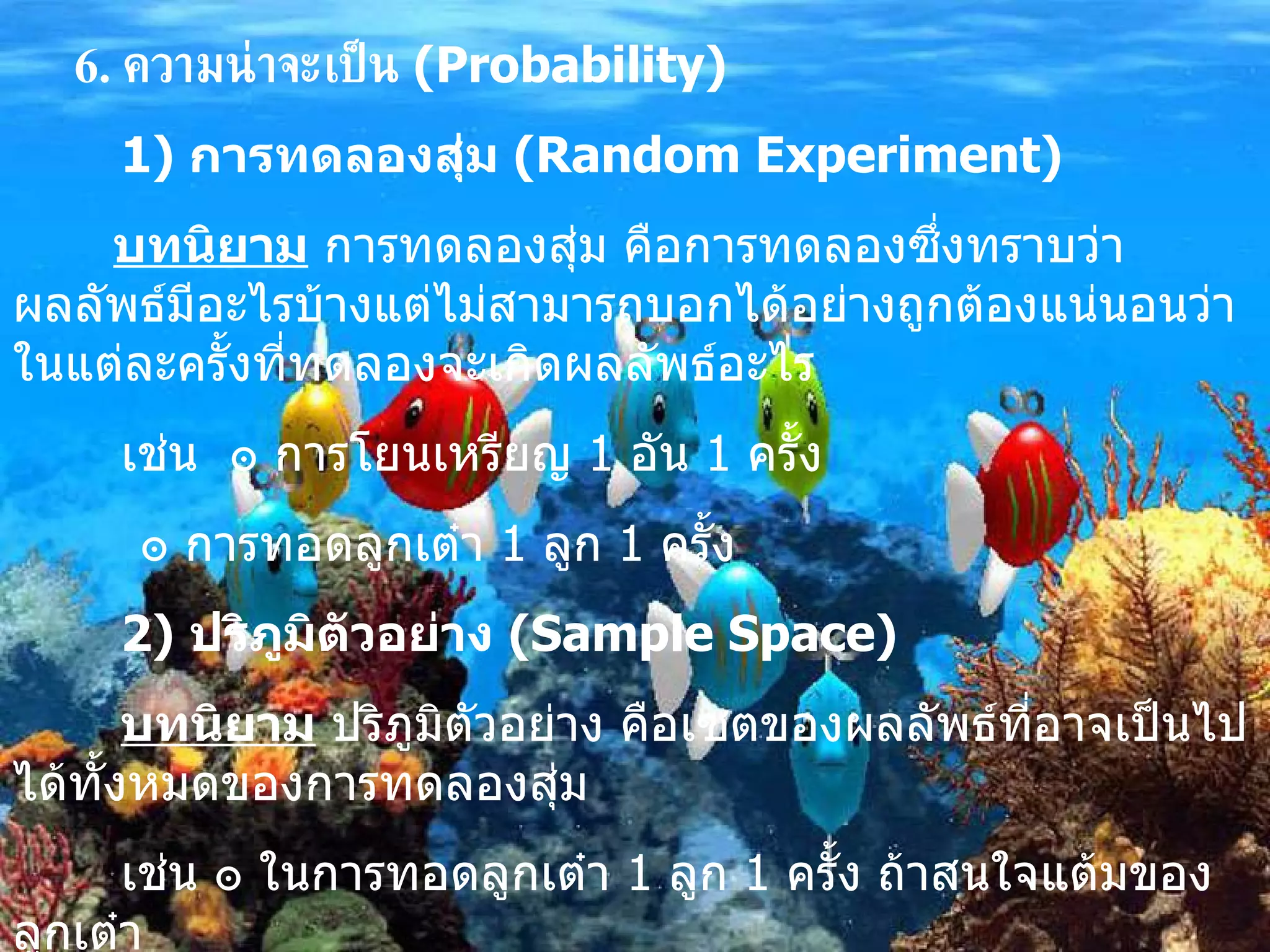 6.  ความน่าจะเป็น   (Probability) 1)  การทดลองสุ่ม  (Random Experiment) บทนิยาม  การทดลองสุ่ม คือการทดลองซึ่งทราบว่าผลลัพธ์มีอะไรบ้างแต่ไม่สามารถบอกได้อย่างถูกต้องแน่นอนว่าในแต่ละครั้งที่ทดลองจะเกิดผลลัพธ์อะไร เช่น  ๏ การโยนเหรียญ  1  อัน  1  ครั้ง ๏  การทอดลูกเต๋า  1  ลูก  1  ครั้ง 2)   ปริภูมิตัวอย่าง  (Sample Space)   บทนิยาม  ปริภูมิตัวอย่าง คือเซตของผลลัพธ์ที่อาจเป็นไปได้ทั้งหมดของการทดลองสุ่ม เช่น  ๏  ในการทอดลูกเต๋า  1  ลูก  1  ครั้ง ถ้าสนใจแต้มของลูกเต๋า   ปริภูมิตัวอย่าง คือ  S = {1,2,3,4,5,6} 