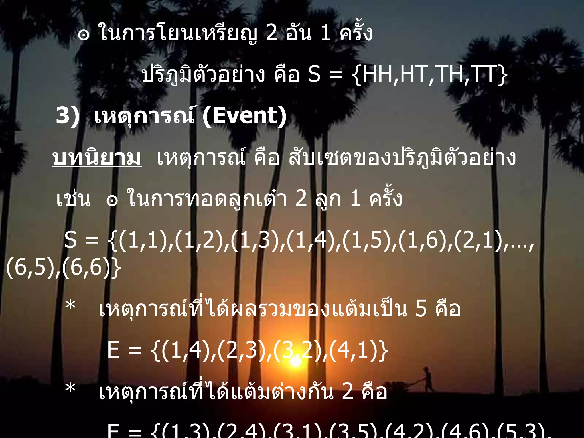 ๏ ในการโยนเหรียญ  2  อัน  1  ครั้ง ปริภูมิตัวอย่าง คือ  S = {HH,HT,TH,TT} 3)  เหตุการณ์  (Event) บทนิยาม   เหตุการณ์ คือ สับเซตของปริภูมิตัวอย่าง เช่น  ๏   ในการทอดลูกเต๋า  2  ลูก  1  ครั้ง S = {(1,1),(1,2),(1,3),(1,4),(1,5),(1,6),(2,1),…,(6,5),(6,6)} *  เหตุการณ์ที่ได้ผลรวมของแต้มเป็น  5  คือ   E = {(1,4),(2,3),(3,2),(4,1)} *  เหตุการณ์ที่ได้แต้มต่างกัน  2  คือ   E = {(1,3),(2,4),(3,1),(3,5),(4,2),(4,6),(5,3),(6,4)} 
