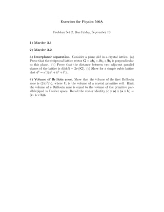 Exercises for Physics 560A
Problem Set 2; Due Friday, September 10
1) Marder 3.1
2) Marder 3.2
3) Interplanar separation. Consider a plane hkl in a crystal lattice. (a)
Prove that the reciprocal lattice vector G = hb1 +kb2 +lb3 is perpendicular
to this plane. (b) Prove that the distance between two adjacent parallel
planes of the lattice is d(hkl) = 2π/|G|. (c) Show for a simple cubic lattice
that d2
= a2
/(h2
+ k2
+ l2
).
4) Volume of Brilloin zone. Show that the volume of the first Brillouin
zone is (2π)3
/Vc, where Vc is the volume of a crystal primitive cell. Hint:
the volume of a Brillouin zone is equal to the volume of the primitive par-
allelepiped in Fourier space. Recall the vector identity (c × a) × (a × b) =
(c · a × b)a.