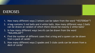 1. How many different ways 2 letters can be taken from the word “YESTERDAY”?
2. A bag contains 5 red balls and 4 white balls. How many different ways 3 balls
can be drawn at random of which there should be exactly 2 white balls?
3. In how many different ways two A’s can be drawn from the word
“MALAYALAM”?
4. Find the number of different cases that a king and a queen can be drawn
from a pack of cards?
5. How many different ways 2 spades and 3 clubs cards can be drawn from a
deck of cards?
EXERCISES
 