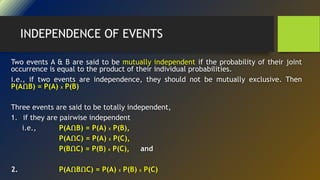INDEPENDENCE OF EVENTS
Two events A & B are said to be mutually independent if the probability of their joint
occurrence is equal to the product of their individual probabilities.
i.e., if two events are independence, they should not be mutually exclusive. Then
P(AՈB) = P(A) X P(B)
Three events are said to be totally independent,
1. if they are pairwise independent
i.e., P(AՈB) = P(A) X P(B),
P(AՈC) = P(A) X P(C),
P(BՈC) = P(B) X P(C), and
2. P(AՈBՈC) = P(A) X P(B) X P(C)
 