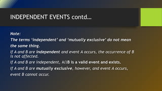 INDEPENDENT EVENTS contd…
Note:
The terms ‘independent’ and ‘mutually exclusive’ do not mean
the same thing.
If A and B are independent and event A occurs, the occurrence of B
is not affected.
If A and B are independent, AՈB is a valid event and exists.
If A and B are mutually exclusive, however, and event A occurs,
event B cannot occur.
 