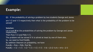 Example:
Q1. If the probability of solving a problem by two students George and James
are 1/2 and 1/3 respectively then what is the probability of the problem to be
solved?
Solution:
Let A and B be the probabilities of solving the problem by George and James
respectively.
Then P(A)=1/2 and P(B)=1/3.
The problem will be solved if it is solved at least by one of them also.
So, we need to find P(AUB).
By addition theorem on probability, we have
P(AUB) = P(A) + P(B)- P(A∩B).
P(AUB) = 1/2 + 1/3 – 1/2 * 1/3 = 1/2 +1/3 - 1/6 = (3+2-1)/6 = 4/6 = 2/3
•
 