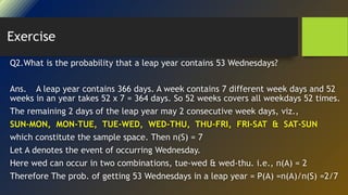 Exercise
Q2.What is the probability that a leap year contains 53 Wednesdays?
Ans. A leap year contains 366 days. A week contains 7 different week days and 52
weeks in an year takes 52 x 7 = 364 days. So 52 weeks covers all weekdays 52 times.
The remaining 2 days of the leap year may 2 consecutive week days, viz.,
SUN-MON, MON-TUE, TUE-WED, WED-THU, THU-FRI, FRI-SAT & SAT-SUN
which constitute the sample space. Then n(S) = 7
Let A denotes the event of occurring Wednesday.
Here wed can occur in two combinations, tue-wed & wed-thu. i.e., n(A) = 2
Therefore The prob. of getting 53 Wednesdays in a leap year = P(A) =n(A)/n(S) =2/7
 