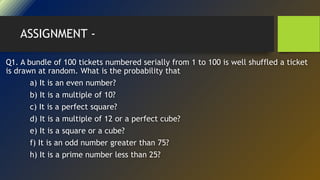 ASSIGNMENT -
Q1. A bundle of 100 tickets numbered serially from 1 to 100 is well shuffled a ticket
is drawn at random. What is the probability that
a) It is an even number?
b) It is a multiple of 10?
c) It is a perfect square?
d) It is a multiple of 12 or a perfect cube?
e) It is a square or a cube?
f) It is an odd number greater than 75?
h) It is a prime number less than 25?
 