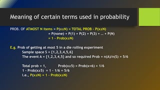 Meaning of certain terms used in probability
PROB. OF ATMOST N items = P(x≤N) = TOTAL PROB – P(x≥N)
= P(none) + P(1) + P(2) + P(3) + … + P(N)
= 1 – Prob(x≥N)
E.g. Prob of getting at most 5 in a die rolling experiment
Sample space S = {1,2,3,4,5,6}
The event A = {1,2,3,4,5} and so required Prob = n(A)/n(S) = 5/6
Total prob = 1, Prob(x≥5) = Prob(x=6) = 1/6
1 - Prob(x≥5) = 1 – 1/6 = 5/6
i.e., P(x≤N) = 1 – Prob(x≥N)
 