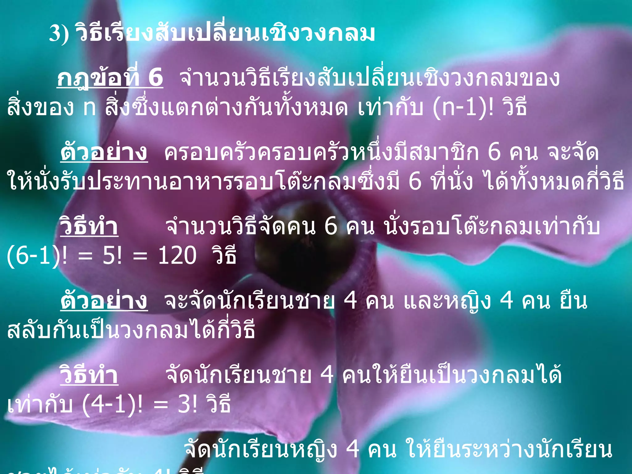 3)  วิธีเรียงสับเปลี่ยนเชิงวงกลม กฎข้อที่  6   จำนวนวิธีเรียงสับเปลี่ยนเชิงวงกลมของสิ่งของ  n  สิ่งซึ่งแตกต่างกันทั้งหมด เท่ากับ  (n-1)!  วิธี ตัวอย่าง   ครอบครัว ครอบครัว หนึ่งมีสมาชิก  6  คน จะจัดให้นั่งรับประทานอาหารรอบโต๊ะกลมซึ่งมี  6  ที่นั่ง ได้ทั้งหมดกี่วิธี วิธีทำ   จำนวนวิธีจัดคน  6  คน นั่งรอบโต๊ะกลมเท่ากับ  (6-1)! = 5! = 120  วิธี   ตัวอย่าง   จะจัดนักเรียนชาย  4  คน และหญิง  4  คน ยืนสลับกันเป็นวงกลมได้กี่วิธี วิธีทำ   จัดนักเรียนชาย  4  คนให้ยืนเป็นวงกลมได้เท่ากับ  (4-1)! = 3!  วิธี จัดนักเรียนหญิง  4  คน ให้ยืนระหว่างนักเรียนชายได้เท่ากับ  4!  วิธี ดังนั้น  จะจัดนักเรียนชาย  4  คน และหญิง  4  คน ยืนสลับกันเป็นวงกลมได้เท่ากับ   3!.4! = 144   วิธี   
