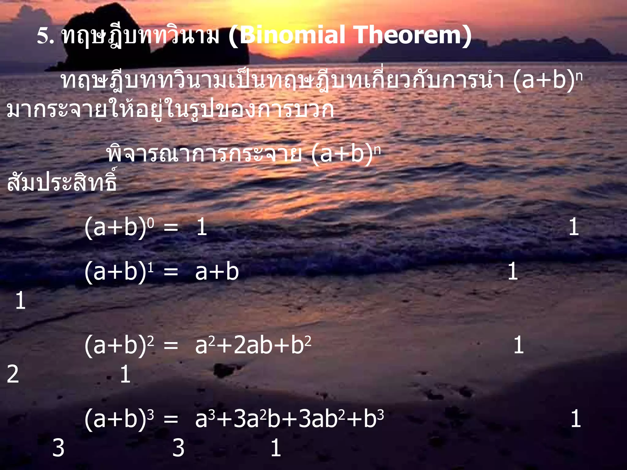 5.   ทฤษฎีบททวินาม   (Binomial Theorem) ทฤษฎีบททวินามเป็นทฤษฎีบทเกี่ยวกับการนำ  (a+b) n   มากระจายให้อยู่ในรูปของการบวก พิจารณาการกระจาย  (a+b) n   สัมประสิทธิ์   (a+b) 0  =  1   1   (a+b) 1  =  a+b   1   1   (a+b) 2  =  a 2 +2ab+b 2   1  2  1   (a+b) 3  =  a 3 +3a 2 b+3ab 2 +b 3   1  3  3  1   (a+b) 4  =  a 4 +4a 3 b+6a 2 b 2 +4ab 3 +b 4   1  4  6  4  1   (a+b) 5  =  a 5 +5a 4 b+10a 3 b 2 +10a 2 b 3 +5ab 4 +b 5   ......................................... จะพบว่าผลการกระจายมี  n+1  พจน์ และมีสัมประสิทธิ์เป็น  C n,0  , C n,1  , C n,2  ,….,C n,n   