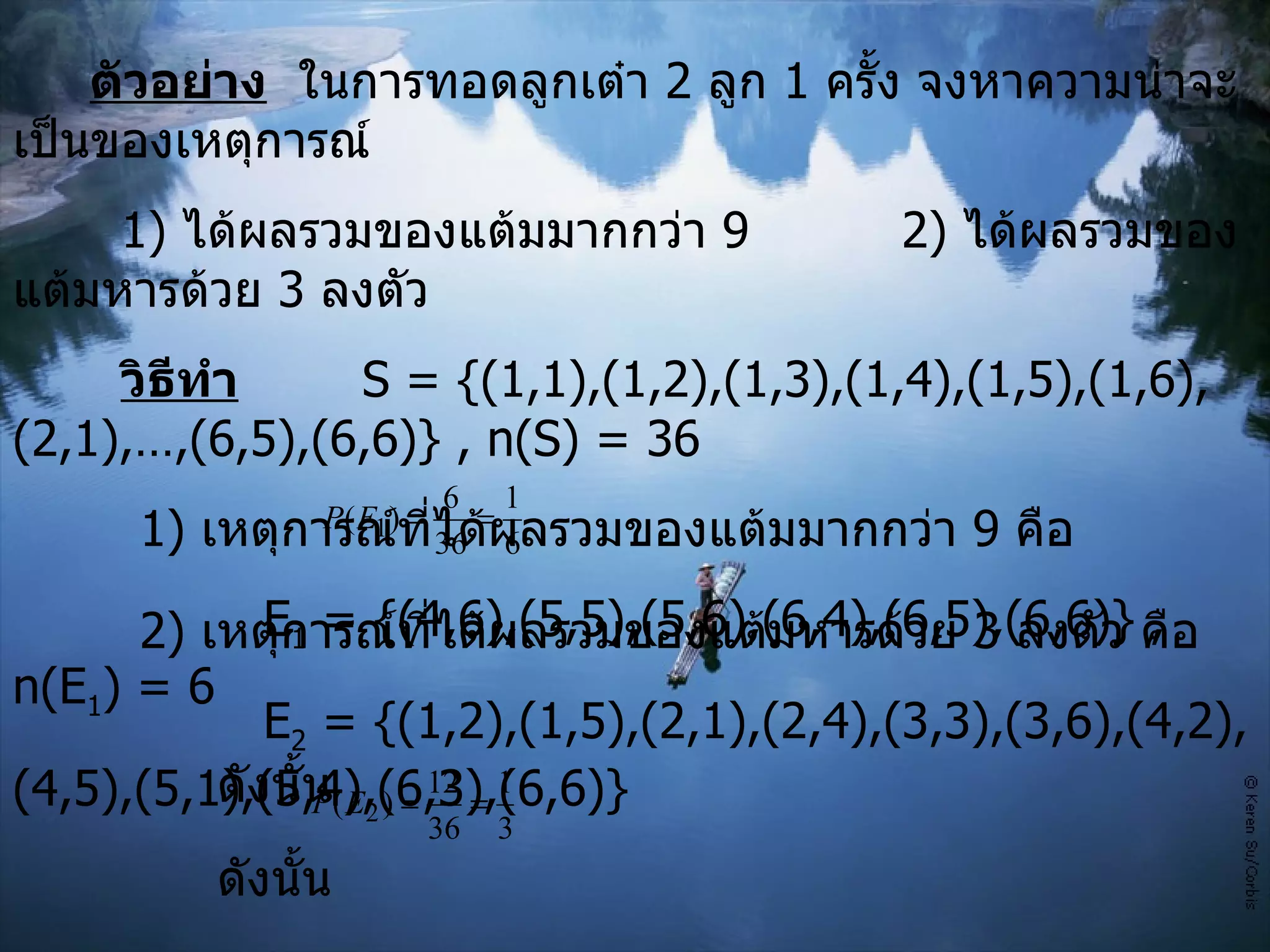 ตัวอย่าง   ในการทอดลูกเต๋า  2  ลูก  1  ครั้ง จงหาความน่าจะเป็นของเหตุการณ์ 1)  ได้ผลรวมของแต้มมากกว่า  9 2)  ได้ผลรวมของแต้มหารด้วย  3  ลงตัว วิธีทำ   S = {(1,1),(1,2),(1,3),(1,4),(1,5),(1,6),(2,1),…,(6,5),(6,6)} , n(S) = 36 1 )  เหตุการณ์ที่ได้ผลรวมของแต้มมากกว่า  9  คือ   E 1  = {(4,6),(5,5),(5,6),(6,4),(6,5),(6,6)} , n(E 1 ) = 6   ดังนั้น     2)  เหตุการณ์ที่ได้ผลรวมของแต้มหารด้วย  3  ลงตัว คือ   E 2  = {(1,2),(1,5),(2,1),(2,4),(3,3),(3,6),(4,2),(4,5),(5,1),(5,4),(6,3),(6,6)}   ดังนั้น    