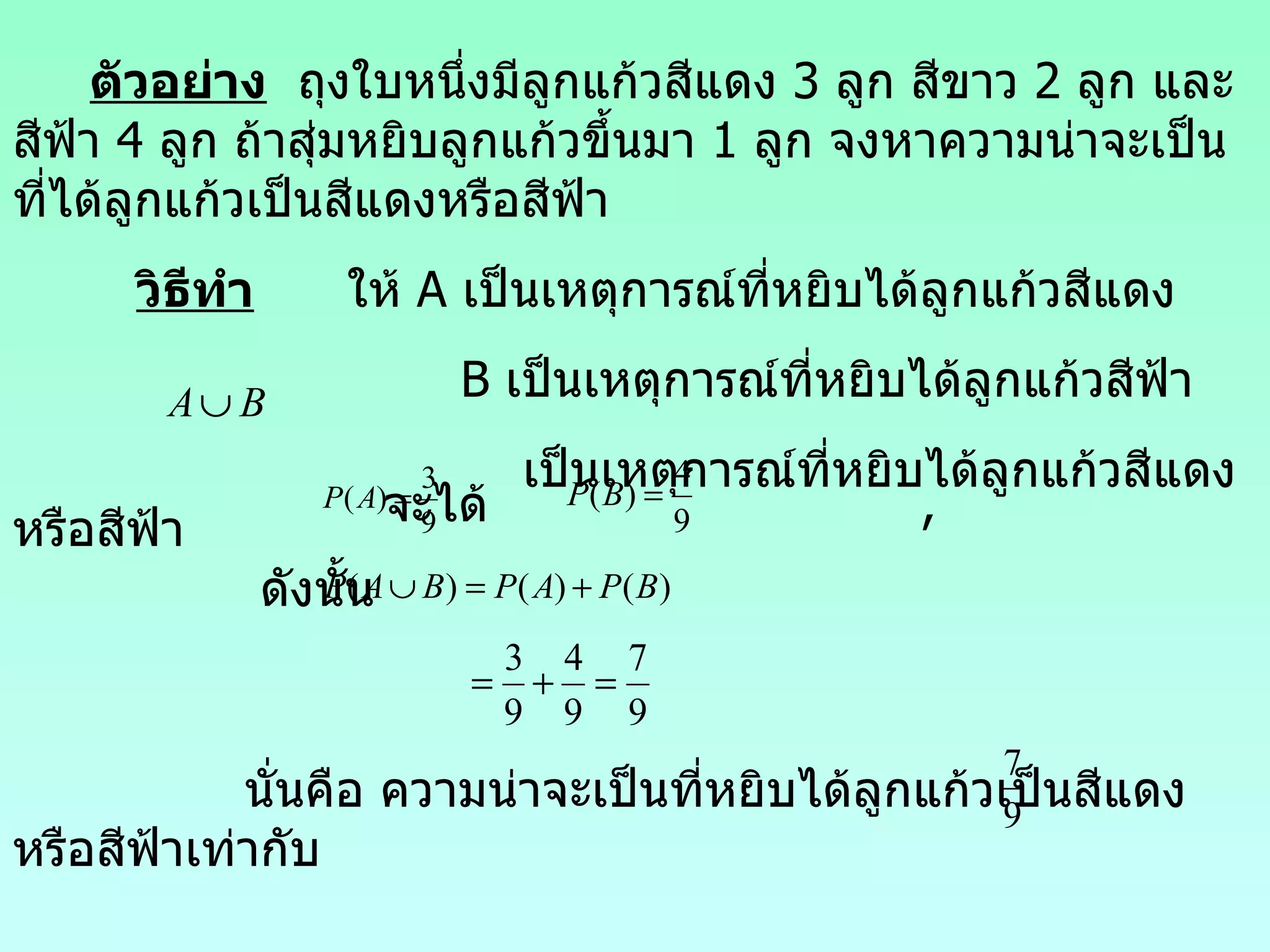 ตัวอย่าง   ถุงใบหนึ่งมีลูกแก้วสีแ ดง  3  ลูก สีขาว  2  ลูก และสีฟ้า  4  ลูก ถ้าสุ่มหยิบลูกแก้วขึ้นมา  1  ลูก จงหาความน่าจะเป็นที่ได้ลูกแก้วเป็นสีแดงหรือสีฟ้า วิธีทำ   ให้  A  เป็นเหตุการณ์ที่หยิบได้ลูกแก้วสีแดง B  เป็นเหตุการณ์ที่หยิบได้ลูกแก้วสีฟ้า เป็นเหตุการณ์ที่หยิบได้ลูกแก้วสีแดงหรือสีฟ้า จะได้  , ดังนั้น นั่นคือ  ความน่าจะเป็นที่หยิบได้ลูกแก้วเป็นสีแดงหรือสีฟ้าเท่ากับ  