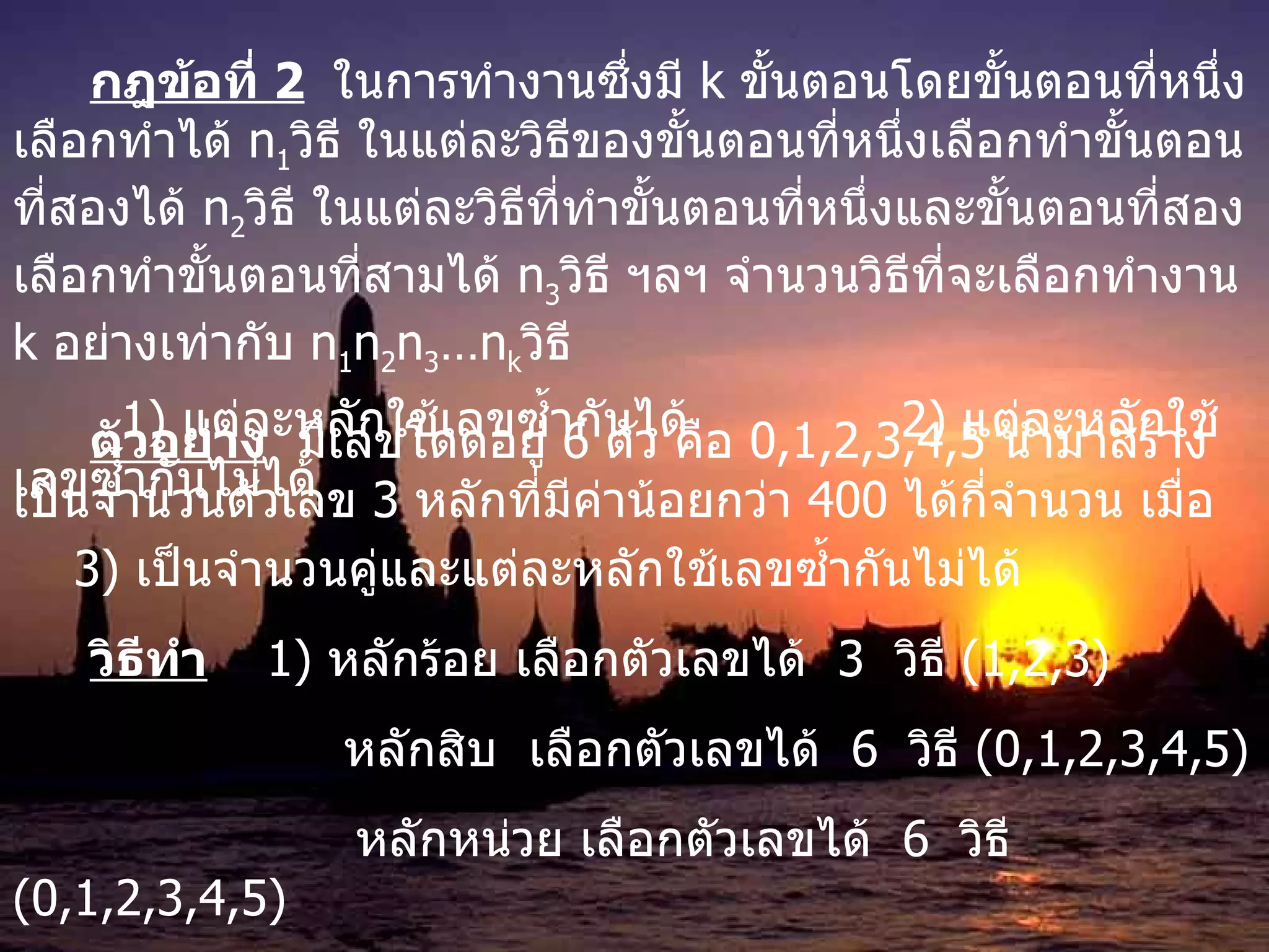 กฎข้อที่  2   ในการทำงานซึ่งมี  k  ขั้นตอนโดยขั้นตอนที่หนึ่งเลือกทำได้  n 1 วิธี ในแต่ละวิธีของขั้นตอนที่หนึ่งเลือกทำขั้นตอนที่สองได้  n 2 วิธี ในแต่ละวิธีที่ทำขั้นตอนที่หนึ่งและขั้นตอนที่สองเลือกทำขั้นตอนที่สามได้  n 3 วิธี ฯลฯ จำนวนวิธีที่จะเลือกทำงาน  k  อย่างเท่ากับ  n 1 n 2 n 3 …n k วิธี  ตัวอย่าง   มีเลขโดดอยู่  6  ตัว คือ  0,1,2,3,4,5  นำมาสร้างเป็นจำนวนตัวเลข  3  หลักที่มีค่าน้อยกว่า  400  ได้กี่จำนวน เมื่อ 1)  แต่ละหลักใช้เลขซ้ำกันได้ 2)  แต่ละหลักใช้เลข ซ้ำกันไม่ได้ 3)  เป็นจำนวนคู่และแต่ละหลักใช้เลข ซ้ำกันไม่ได้ วิธีทำ   1)  หลักร้อย เลือกตัวเลขได้  3  วิธี  (1,2,3)     หลักสิบ  เลือกตัวเลขได้  6  วิธี  (0,1,2,3,4,5)   หลักหน่วย เลือกตัวเลขได้  6  วิธี  (0,1,2,3,4,5) ดังนั้น  จำนวนเลขสามหลัก ที่น้อยกว่า  400   มี  3 x6x6   = 108  วิธี    