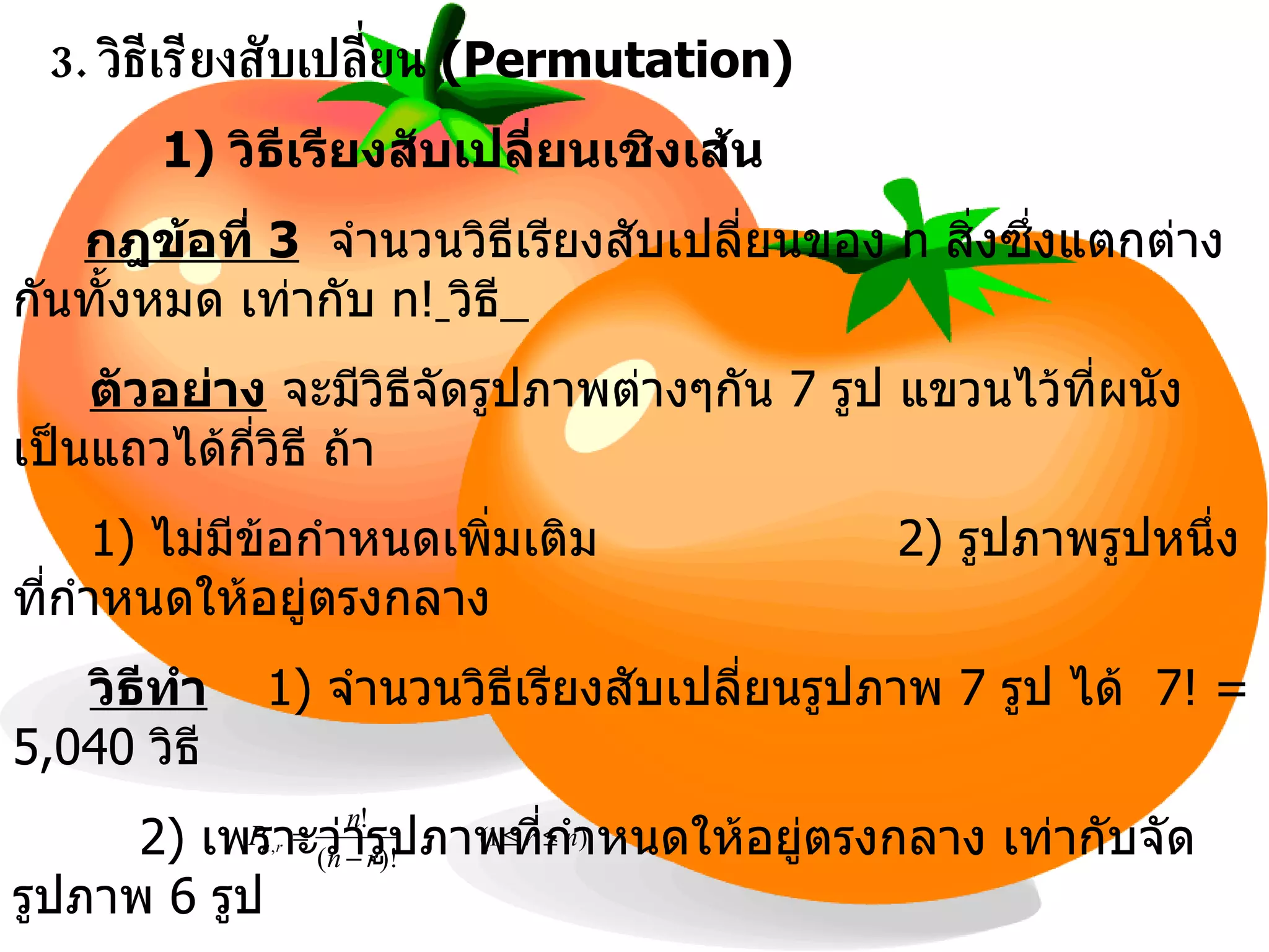 3.   วิธีเรียงสับเปลี่ยน   (Permutation) 1)  วิธีเรียงสับเปลี่ยนเชิงเส้น กฎข้อที่  3   จำนวนวิธีเรียงสับเปลี่ยนของ  n  สิ่งซึ่งแตกต่างกันทั้งหมด เท่ากับ  n!   วิธี   ตัวอย่าง  จะมีวิธีจัดรูปภาพต่างๆกัน  7  รูป แขวนไว้ที่ผนังเป็นแถวได้กี่วิธี ถ้า 1)  ไม่มีข้อกำหนดเพิ่มเติม   2)  รูปภาพรูปหนึ่งที่กำหนดให้อยู่ตรงกลาง  วิธีทำ 1)  จำนวนวิธีเรียงสับเปลี่ยนรูปภาพ  7  รูป ได้  7! = 5,040   วิธี   2)  เพราะว่ารูปภาพที่กำหนดให้อยู่ตรงกลาง เท่ากับจัดรูปภาพ  6  รูป ดังนั้น จำนวนวิธีจัดรูปภาพ  7  รูปโดยให้รูปหนึ่งอยู่กลางได้  6! = 720  วิธี   กฎข้อที่  4   จำนวนวิธีเรียงสับเปลี่ยนของ  n  สิ่งซึ่งแตกต่างกันทั้งหมด โดยจัดคราวละ  r  สิ่ง เท่ากับ  P n,r   วิธี  โดย  , 