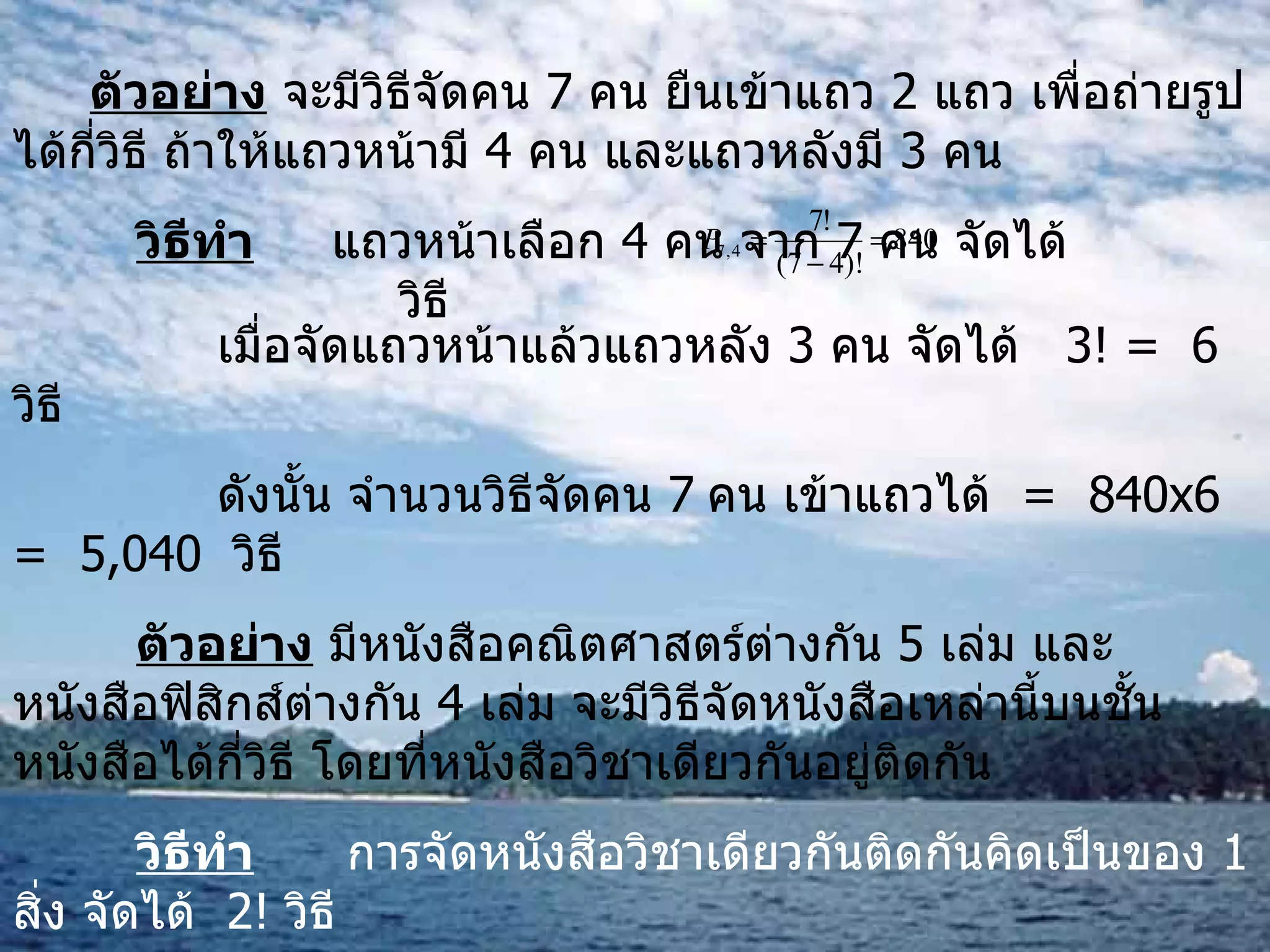 ตัวอย่าง  จะมีวิธีจัดคน  7  คน ยืนเข้าแถว  2  แถว เพื่อถ่ายรูปได้กี่วิธี ถ้าให้แถวหน้ามี  4  คน และแถวหลังมี  3  คน วิธีทำ   แถวหน้าเลือก  4  คน จาก  7  คน จัดได้  วิธี   เมื่อจัดแถวหน้าแล้วแถวหลัง  3  คน จัดได้  3! =  6   วิธี   ดังนั้น จำนวนวิธีจัดคน  7   คน เข้าแถวได้  =  840 x 6  =  5,040  วิธี   ตัวอย่าง  มีหนังสือคณิตศาสตร์ต่างกัน  5  เล่ม และหนังสือฟิสิกส์ต่างกัน  4  เล่ม จะมีวิธีจัดหนังสือเหล่านี้บนชั้นหนังสือได้กี่วิธี โดยที่หนังสือวิชาเดียวกันอยู่ติดกัน วิธีทำ   การจัดหนังสือวิชาเดียวกันติดกันคิดเป็นของ  1  สิ่ง จัดได้  2!  วิธี หนังสือคณิตศาสตร์จัดได้  5!  วิธี และหนังสือฟิสิกส์จัดได้  4!  วิธี ดังนั้น จำนวนวิธีจัดเรียงหนังสือทั้งหมดเท่ากับ  2!5!4! = 5,760  วิธี   