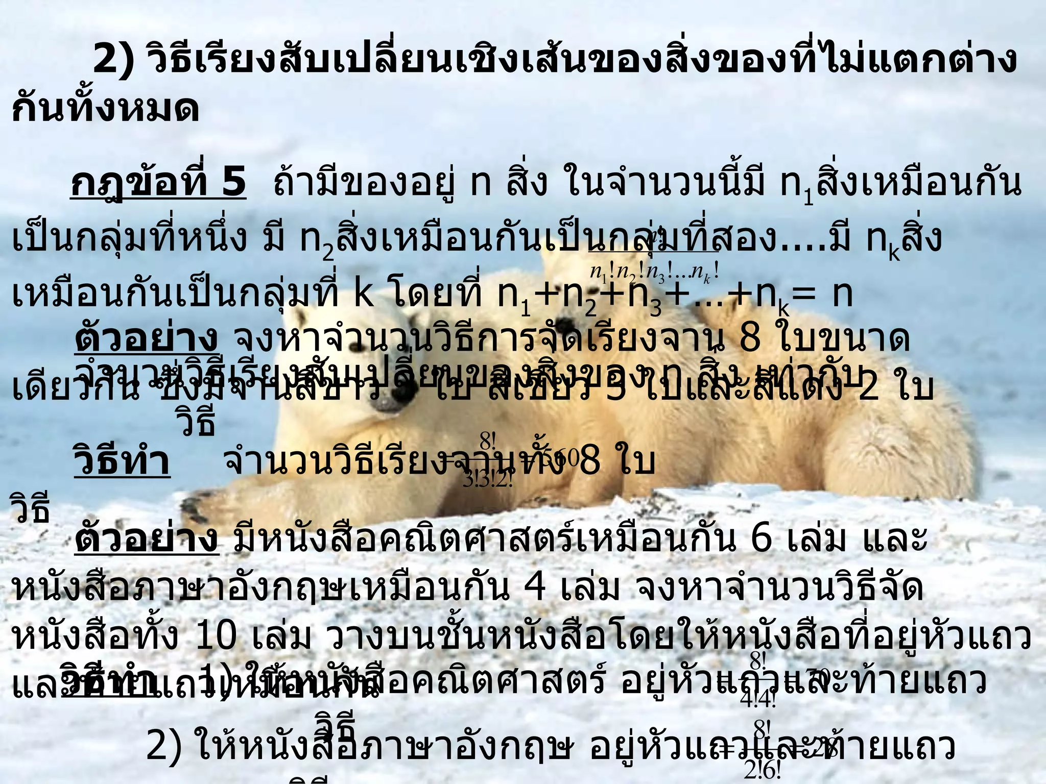 2)  วิธีเรียงสับเปลี่ยนเชิงเส้นของสิ่งของที่ไม่แตกต่างกันทั้งหมด กฎข้อที่  5   ถ้ามีของอยู่  n  สิ่ง ในจำนวนนี้มี  n 1 สิ่งเหมือนกันเป็นกลุ่มที่หนึ่ง มี  n 2 สิ่งเหมือนกันเป็นกลุ่มที่สอง .... มี  n k สิ่งเหมือนกันเป็นกลุ่มที่  k  โดยที่  n 1 +n 2 +n 3 +…+n k = n จำนวนวิธีเรียงสับเปลี่ยนของสิ่งของ  n  สิ่ง เท่ากับ  วิธี ตัวอย่าง  จงหาจำนวนวิธีการจัดเรียงจาน  8  ใบขนาดเดียวกัน ซึ่งมีจานสีขาว  3  ใบ สีเขียว  3  ใบและสีแดง  2  ใบ วิธีทำ   จำนวนวิธีเรียงจานทั้ง  8  ใบ  วิธี  ตัวอย่าง  มีหนังสือคณิตศาสตร์เหมือนกัน  6  เล่ม และหนังสือภาษาอังกฤษเหมือนกัน  4  เล่ม จงหาจำนวนวิธีจัดหนังสือทั้ง  10  เล่ม วางบนชั้นหนังสือโดยให้หนังสือที่อยู่หัวแถวและท้ายแถวเหมือนกัน วิธีทำ   1)   ให้หนังสือคณิตศาสตร์ อยู่หัวแถวและท้ายแถว  วิธี   2)   ให้หนังสือภาษาอังกฤษ อยู่หัวแถวและท้ายแถว  วิธี  