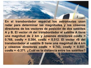 En el transbordador espacial los astronautas usan radar para determinar las magnitudes y los cósenos directores de los vectores de posición de dos satélites A y B. El vector rA del transbordador al satélite A tiene una magnitud de 2 km y cósenos directores cosθx = 0.768, cosθy = 0.384, cosθz = 0.512. El vector rB del transbordador al satélite B tiene una magnitud de 4 km y cósenos directores cosθx = 0.743, cosθy = 0.557, cosθz = -0.371. ¿Cuál es la distancia entre los satélites?   