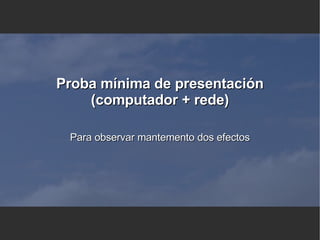 Proba mínima de presentación (computador + rede) Para observar mantemento dos efectos 