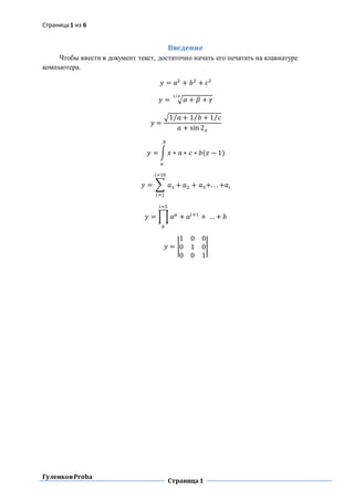 Страница1 из 6
ГуленковProba
Страница1
Введение
Чтобы ввести в документ текст, достаточно начать его печатать на клавиатуре
компьютера.
𝑦 = 𝑎2
+ 𝑏2
+ 𝑐2
𝑦 = √𝛼 + 𝛽 + 𝛾
1 3⁄
𝑦 =
√1 𝑎⁄ + 1 𝑏 + 1 𝑐⁄⁄
𝑎 + sin 2 𝑥
𝑦 = ∫ 𝑥 ∗ 𝑎 ∗ 𝑐 ∗ 𝑏(𝑧 − 1)
𝑏
𝑎
𝑦 = ∑ 𝑎1 + 𝑎2 + 𝑎3+. . . +𝑎𝑖
𝑖=10
𝑖=1
𝑦 = ∏ 𝑎 𝑎
𝑖=5
𝑏
+ 𝑎𝑖+1
+ … + 𝑏
𝑦 = |
1 0 0
0 1 0
0 0 1
|
 