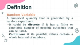 Definition
Random Variable
A numerical quantity that is generated by a
random experiment.
• It could be discrete if it has a finite or
countable number of possible outcomes that
can be listed.
• Continuous if its possible values contain a
whole interval of numbers.
 