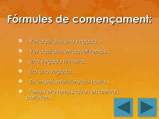 Fórmules de començament:
 · Vet aquí que una vegada...
 · Vet aquí que en aquell temps...
 · Una vegada hi havia...
 · Era una vegada...
 · En un país molt llunyà hi havia...
 · Temps era temps, quan els animals

parlaven...

 