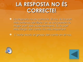 LA RESPOSTA NO ÉS
CORRECTE!
 La resposta no es correcte. El nus, és la part

més extensa del llibre i on se succeeixen la
major part dels esdeveniments. És la part
més llarga del conte i la més important.



L´autor escriu el grosso del conte en el nus.

 