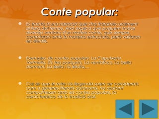 Conte popular:


Es tracta d'una narració que s'ha transmès oralment
al llarg del temps. Això explica que puguem trobar
diverses versions d'un mateix conte, que sempre
comptaran amb la mateixa estructura, però variaran
els detalls.



Exemples de contes populars: La Caputxeta
Vermella, Els tres porquets, La ventafocs, La bella
dorment, La Bella i la Bèstia,...



Cal dir que el mite i la llegenda solen ser considerats
com a gèneres literaris autònoms, no obstant
comparteixen amb els contes populars, la
característica de la tradició oral.

 