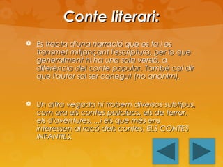 Conte literari:
 Es tracta d'una narració que es fa i es

transmet mitjançant l'escriptura, per lo que
generalment hi ha una sola versió, a
diferència del conte popular. També cal dir
que l'autor sol ser conegut (no anònim).

 Un altra vegada hi trobem diversos subtipus,

com ara els contes policíacs, els de terror,
els d'aventures, ...i els que més ens
interessen al racó dels contes, ELS CONTES
INFANTILS.

 