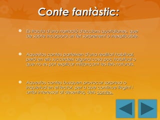Conte fantàstic:


Es tracta d'una narració d'accions quotidianes, que
de sobte incorpora un fet sorprenent o inexplicable.



Aquestos contes parteixen d'una realitat habitual,
però en ells succedeix alguna cosa poc habitual o
que no es pot explicar mitjançant les lleis naturals.



Aquestos contes busquen provocar sorpresa o
inquietud en el lector, per a que continue llegint i
arribi interessat al desenllaç dels contes.

 