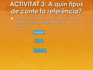 ACTIVITAT 3: A quin tipus
de conte fa referència?
 Es tracta d'una narració que s'ha transmès

oralment al llarg del temps.(Pitja l’opció
correcta)
popular

literari

fantàstic

 