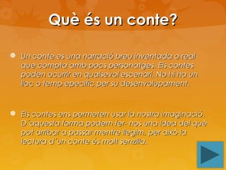 Què és un conte?
 Un conte es una narració breu inventada o real

que compta amb pocs personatges. Els contes
poden ocurrir en qualsevol escenari. No hi ha un
lloc o temp epecific per su desenvolupament.

 Els contes ens permeten usar la nostra imaginació.

D´aquesta forma podem fer- nos una idea del què
pot arribar a passar mentre llegim, per això la
lectura d´un conte és molt senzilla.

 