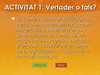 ACTIVITAT 1: Vertader o fals?
 Un conte es una narració llarga o

curta, a on podem utilitzar la nostra
imaginació. L’escenari a on es
desenvolupen els contes sol ser
màgic i moltes vegades es tracta
d’un bosc. La lectura d’un conte
no és agradable i a vegades fins i
tot resulta molesta.
VERTADER

FALS

 