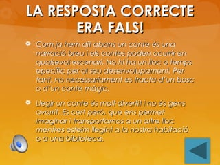LA RESPOSTA CORRECTE
ERA FALS!
 Com ja hem dit abans un conte és una

narració breu i els contes poden ocurrir en
qualsevol escenari. No hi ha un lloc o temps
epecífic per al seu desenvolupament. Per
tant, no necessariament es tracta d’un bosc
o d’un conte màgic.

 Llegir un conte és molt divertit i no és gens

avorrit. Es cert però, que ens permet
imaginar i transportarnos a un altre lloc
mentres esteim llegint a la nostra habitació
o a una biblioteca.

 