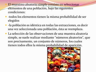 El muestreo aleatorio simple consiste en seleccionar elementos de una población, bajo las siguientes condiciones:-todos los elementos tienen la misma probabilidad de ser elegidos-la población es idéntica en todas las extracciones, es decir una vez seleccionada una población, ésta se reemplaza.La selección de las observaciones de una muestra aleatoria simple, se suele realizar mediante "números aleatorios", que son precisamente, un conjunto de números, los cuales tienen todos ellos la misma probabilidad de aparición.