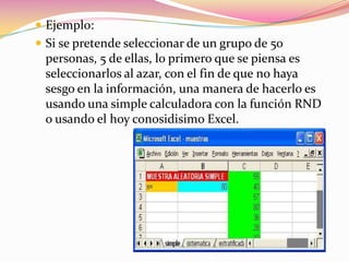 Ejemplo:Si se pretende seleccionar de un grupo de 50 personas, 5 de ellas, lo primero que se piensa es seleccionarlos al azar, con el fin de que no haya sesgo en la información, una manera de hacerlo es usando una simple calculadora con la función RND o usando el hoy conosidisimo Excel.