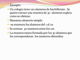 Ejemplo:Un colegio tiene 120 alumnos de bachillerato . Se quiere extraer una muestra de 30  alumnos explcia como se obtiene:Muestreo aleatorio simple:-se enumera los alumnos del 1 al 20Se sortean  30 numeros entre los 120La muestra estara formada por los 30 alumnos que les corresponderan los numeros obtenidos.