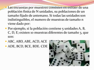Las encuestas por muestreo consisten en extraer de una población finita de N unidades, su poblaciones de un tamaño fijado de antemano. Si todas las unidades son indistinguibles, el numero de muestras de tamaño n viene dado por:Por ejemplo, si la población contiene 5 unidades A, B, C, D, E; existen 10 muestras diferentes de tamaño 3, que son:ABC, ABD, ABE, ACD, ACEADE, BCD, BCE, BDE. CDE 