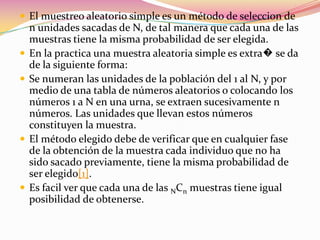 El muestreo aleatorio simple es un método de seleccion de n unidades sacadas de N, de tal manera que cada una de las muestras tiene la misma probabilidad de ser elegida.En la practica una muestra aleatoria simple es extra� se da de la siguiente forma:Se numeran las unidades de la población del 1 al N, y por medio de una tabla de números aleatorios o colocando los números 1 a N en una urna, se extraen sucesivamente n números. Las unidades que llevan estos números constituyen la muestra.El método elegido debe de verificar que en cualquier fase de la obtención de la muestra cada individuo que no ha sido sacado previamente, tiene la misma probabilidad de ser elegido[1].Es facil ver que cada una de las NCn muestras tiene igual posibilidad de obtenerse.