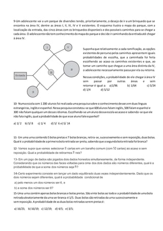 9-Um adolescente vai a um parque de diversões tendo, prioritariamente, o desejo de ir a um brinquedo que se
encontra na área IV, dentre as áreas I, II, III, IV e V existentes. O esquema ilustra o mapa do parque, com a
localização da entrada, das cinco áreas com os brinquedos disponíveis e dos possíveis caminhos para se chegar a
cada área. O adolescentenãotemconhecimentodomapado parque e decide ircaminhandodaentradaaté chegar
à área IV.
Suponhaque relativamente a cada ramificação, as opções
existentesde percursopelos caminhos apresentem iguais
probabilidades de escolha, que a caminhada foi feita
escolhendo ao acaso os caminhos existentes e que, ao
tomar um caminho que chegue a uma área distinta da IV,
o adolescente necessariamente passa por ela ou retorna.
Nessascondições,a probabilidade de ele chegar à área IV
sem passar por outras áreas e sem
retornar é igual a: a)1/96 b) 1/64 c) 5/24
d) 1/4 d) 5/12
10- Numaescolacom 1 200 alunosfoi realizadaumapesquisasobre oconhecimentodessesemduaslínguas
estrangeiras,inglêse espanhol.Nessapesquisaconstatou-se que 600alunosfalaminglês,500 falamespanhol e
300 nãofalamqualquerumdessesidiomas.Escolhendo-se umalunodessaescolaaoacasoe sabendo-se que ele
não falainglês,qual aprobabilidade de que esse alunofaleespanhol?
a) 1/ 2 b) 5/ 8 c) 1/ 4 d) 5/ 6 e) 5/ 14
11- Em uma urna contendo5 bolaspretase 7 bolasbrancas,retira-se,sucessivamente e semreposição,duasbolas.
Qual é a probabilidadede aprimeirabolaretiradaserpreta,sabendoque asegundabolaretiradafoi branca?
12- Vamos supor que vamos selecionar cartas em um baralho comum (com cartas) ao acaso e sem
reposição. Qual a probabilidade de retirarmos reis?
13- Em um jogo de dados são jogados dois dados honestos simultaneamente, de forma independente.
Considerando que os números das faces voltadas para cima dos dois dados são números diferentes, qual é a
probabilidade de que a soma dos números seja ?
14-Certo experimento consiste em lançar um dado equilibrado duas vezes independentemente. Dado que os
dois números sejam diferentes, qual é a probabilidade condicional de
a) pelo menos um dos números ser 6, e
b) a soma dos números ser 8?
15-Uma urna contémapenasbolasbrancase bolaspretas.Sãovinte bolasao todoe a probabilidadede umabola
retiradaaleatoriamente daurnaserbranca é 1/5. Duas bolassãoretiradasda urna sucessivamente e
semreposição. A probabilidade de asduasbolasretiradasserempretasé:
a) 16/25; b) 16/19; c) 12/19; d) 4/5; e) 3/5;
 