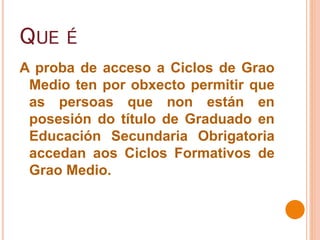 QUE É
A proba de acceso a Ciclos de Grao
Medio ten por obxecto permitir que
as persoas que non están en
posesión do título de Graduado en
Educación Secundaria Obrigatoria
accedan aos Ciclos Formativos de
Grao Medio.
 