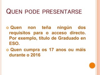 QUEN PODE PRESENTARSE
 Quen non teña ningún dos
requisitos para o acceso directo.
Por exemplo, título de Graduado en
ESO.
 Quen cumpra os 17 anos ou máis
durante o 2016
 