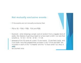 Not mutually exclusive events :
• If the events are not mutually exclusive then
• P(A or B) = P(A) + P(B) - P(A) and P(B)
• Example - when drawing a single card at random from a regular deck of
cards, the chance of getting a heart or a face card (J,Q,K ) (or one that
is both) is 13/ 52 + 12/ 52 - 3/ 52 = 11/ 26
• because of the 52 cards of a deck 13 are hearts, 12 are face cards, and
3 are both: here the possibilities included in the "3 that are both" are
included in each of the "13 hearts" and the "12 face cards" but shou d
only
be counted once
 