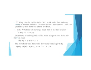 • EX: A bag contain 5 white ba lls and 3 black balls. Two balls are
drawn at random one after the other withou t replacement . Find the
probabili ty that both ball drawn are black.
• Sol : Probability of drawing a black ball in the first attempt
is P(A) =3/ 5+3 =318
. Probability of drawing the second black ball given that f irst ball
drawn is black
P(B/A) = 2/ 5+2 = 2/ 7
The probability that both balls drawn are black is given by
P(AB) = P(A) x P( B/A) = 3/8 x 2/ 7 = 3/28
 