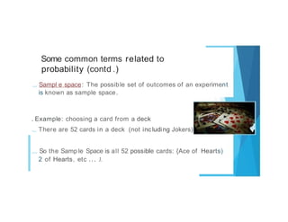 Some common terms related to
probability (contd .)
.,. Sampl e space: The possible set of outcomes of an experiment
is known as sample space.
. Example: choosing a card from a deck
.,. There are 52 cards in a deck (not including Jokers)
,... So the Samp le Space is all 52 possible cards: {Ace of Hearts)
2 of Hearts, etc ... J.
 