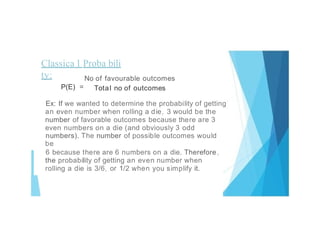 Classica l Proba bili
ty:
.. No of favourable outcomes
Total no of outcomes
P(E) =
Ex: If we wanted to determine the probability of getting
an even number when rolling a die, 3 would be the
number of favorable outcomes because there are 3
even numbers on a die (and obviously 3 odd
numbers). The number of possible outcomes would
be
6 because there are 6 numbers on a die. Therefore,
the probability of getting an even number when
rolling a die is 3/6, or 1/2 when you simplify it.
 