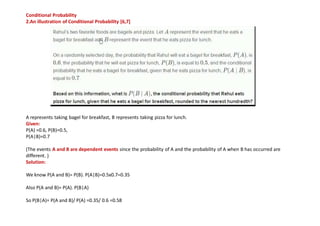 Conditional Probability
2.An illustration of Conditional Probability [6,7]
A represents taking bagel for breakfast, B represents taking pizza for lunch.
Given:
P(A) =0.6, P(B)=0.5,
P(A|B)=0.7
(The events A and B are dependent events since the probability of A and the probability of A when B has occurred are
different. )
Solution:
We know P(A and B)= P(B). P(A|B)=0.5x0.7=0.35
Also P(A and B)= P(A). P(B|A)
So P(B|A)= P(A and B)/ P(A) =0.35/ 0.6 =0.58
 
