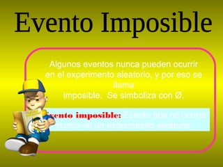 Evento imposible: Evento que no ocurre
nunca en un experimento aleatorio.
Algunos eventos nunca pueden ocurrir
en el experimento aleatorio, y por eso se
llama
imposible. Se simboliza con Ø.
 