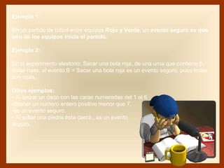 Ejemplo 1:
En un partido de fútbol entre equipos Rojo y Verde, un evento seguro es que
uno de los equipos inicia el partido.
Ejemplo 2:
En el experimento aleatorio: Sacar una bola roja, de una urna que contiene 6
bolas rojas, el evento B = Sacar una bola roja es un evento seguro, pues todas
son rojas.
Otros ejemplos:
• Al lanzar un dado con las caras numeradas del 1 al 6
obtener un número entero positivo menor que 7,
es un evento seguro.
• Al soltar una piedra ésta caerá., es un evento
seguro.
 