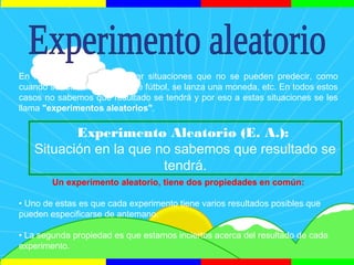 En la vida podemos encontrar situaciones que no se pueden predecir, como
cuando se realiza un partido de fútbol, se lanza una moneda, etc. En todos estos
casos no sabemos que resultado se tendrá y por eso a estas situaciones se les
llama "experimentos aleatorios".
Un experimento aleatorio, tiene dos propiedades en común:
• Uno de estas es que cada experimento tiene varios resultados posibles que
pueden especificarse de antemano.
• La segunda propiedad es que estamos inciertos acerca del resultado de cada
experimento.
Experimento Aleatorio (E. A.):
Situación en la que no sabemos que resultado se
tendrá.
 