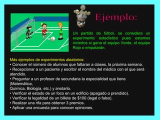 Un partido de fútbol, se considera un
experimento estadístico pues estamos
inciertos si gana el equipo Verde, el equipo
Rojo o empatarán.
Más ejemplos de experimentos aleatorios:
• Conocer el número de alumnos que faltaran a clases, la próxima semana.
• Recepcionar a un paciente y escribir el nombre del médico con el que será
atendido.
• Preguntar a un profesor de secundaria la especialidad que tiene
(Matemática,
Química, Biología, etc.) y anotarlo.
• Verificar el estado de un foco en un edificio (apagado o prendido).
• Verificar la legalidad de un billete de $100 (legal o falso).
• Realizar una rifa para obtener 3 premios.
• Aplicar una encuesta para conocer opiniones.
 